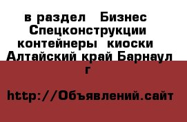  в раздел : Бизнес » Спецконструкции, контейнеры, киоски . Алтайский край,Барнаул г.